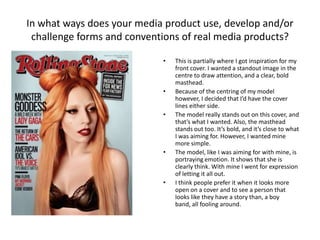 In what ways does your media product use, develop and/or
challenge forms and conventions of real media products?
• This is partially where I got inspiration for my
front cover. I wanted a standout image in the
centre to draw attention, and a clear, bold
masthead.
• Because of the centring of my model
however, I decided that I’d have the cover
lines either side.
• The model really stands out on this cover, and
that’s what I wanted. Also, the masthead
stands out too. It’s bold, and it’s close to what
I was aiming for. However, I wanted mine
more simple.
• The model, like I was aiming for with mine, is
portraying emotion. It shows that she is
clearly think. With mine I went for expression
of letting it all out.
• I think people prefer it when it looks more
open on a cover and to see a person that
looks like they have a story than, a boy
band, all fooling around.
 