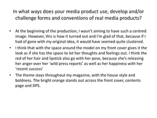 In what ways does your media product use, develop and/or
challenge forms and conventions of real media products?
• At the beginning of the production, I wasn’t aiming to have such a centred
image. However, this is how it turned out and I’m glad of that, because if I
had of gone with my original idea, it would have seemed quite clustered.
• I think that with the space around the model on my front cover gives it the
look as if she has the space to let her thoughts and feelings out. I think the
red of her hair and lipstick also go with her pose, because she’s releasing
her anger over her ‘wild press reports’ as well as her happiness with her
‘recent success’
• The theme stays throughout my magazine, with the house style and
boldness. The bright orange stands out across the front cover, contents
page and DPS.
 