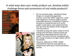 In what ways does your media product use, develop and/or
challenge forms and conventions of real media products?
• On my contents page, I decided to keep
things in a simple and organised
manner, much like ‘SPIN’ magazine. I used
that magazine’s contents page as partial
inspiration because I wanted the model to
be quite an important part of it so the
reader could notice, and understand that
this was who this edition of the magazine
was focussed on.
• I decided to keep the colour scheme of the
orange and red there, because those are
two quite outstanding colours from the
model. The red of her hair and lipstick and
the orange of where the light reflects off her
foundation.
• However, different to ‘SPIN’ I boldly
separated the features and regulars so
people knew what was in there and where
quickly.
 