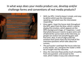 • With my DPS, I tried to keep it simple, and easy
to define which was the interviewer
speaking, and which was the interviewee
responding.
• Once again, I kept the house style throughout
the DPS, apart from the blue, which I used to
display the emotion, which appears on the
DPS’s background image, of happiness. I used
that photo because it seems to give some sort
of behind the scenes look at the interview, so
people can realise not everything goes well
first time. Also, it sort of aligns with the
emotion that comes from the first half of the
interview questions which talks about her
success.
• The pull quote I used kept the house style too.
It also stands out, and gives the reader a little
bit of insight into the interview.
• Also, the interview flows pretty much smoothly
from one question and answer to the
next, which makes it easy and a decent read.
In what ways does your media product use, develop and/or
challenge forms and conventions of real media products?
 