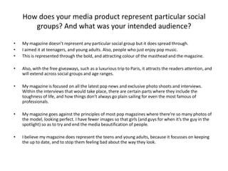 • My magazine doesn’t represent any particular social group but it does spread through.
• I aimed it at teenagers, and young adults. Also, people who just enjoy pop music.
• This is represented through the bold, and attracting colour of the masthead and the magazine.
• Also, with the free giveaways, such as a luxurious trip to Paris, it attracts the readers attention, and
will extend across social groups and age ranges.
• My magazine is focused on all the latest pop news and exclusive photo shoots and interviews.
Within the interviews that would take place, there are certain parts where they include the
toughness of life, and how things don’t always go plain sailing for even the most famous of
professionals.
• My magazine goes against the principles of most pop magazines where there’re so many photos of
the model, looking perfect. I have fewer images so that girls (and guys for when it’s the guy in the
spotlight) so as to try and end the media beautification of people.
• I believe my magazine does represent the teens and young adults, because it focusses on keeping
the up to date, and to stop them feeling bad about the way they look.
How does your media product represent particular social
groups? And what was your intended audience?
 