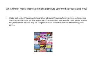 What kind of media institution might distribute your media product and why?
• I had a look on the IPCMedia website, and had a browse through dufferent section, and chose this
one to be the distributor because quite a few of the magazines have a similar cover set-out to mine.
Also, I chose them because they are a large distrubutor and distribute many different magazine
genres.
 