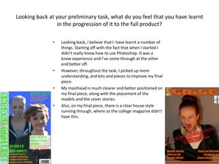 Looking back at your preliminary task, what do you feel that you have learnt
in the progression of it to the full product?
• Looking back, I believe that I have learnt a number of
things. Starting off with the fact that when I started I
didn’t really know how to use Photoshop. It was a
knew experience and I’ve come through at the other
end better off.
• However, throughout the task, I picked up more
understanding, and bits and pieces to improve my final
piece.
• My masthead is much clearer and better positioned on
my final piece, along with the placement of the
models and the cover stories.
• Also, on my final piece, there is a clear house style
running through, where as the college magazine didn’t
have this.
 