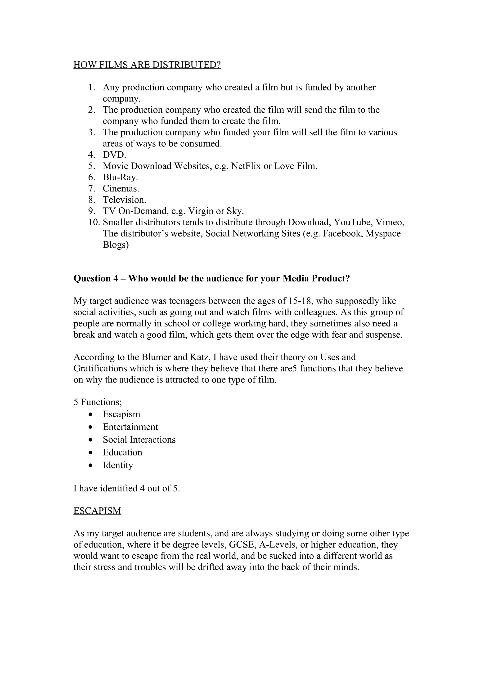 HOW FILMS ARE DISTRIBUTED?
1. Any production company who created a film but is funded by another
company.
2. The production company who created the film will send the film to the
company who funded them to create the film.
3. The production company who funded your film will sell the film to various
areas of ways to be consumed.
4. DVD.
5. Movie Download Websites, e.g. NetFlix or Love Film.
6. Blu-Ray.
7. Cinemas.
8. Television.
9. TV On-Demand, e.g. Virgin or Sky.
10. Smaller distributors tends to distribute through Download, YouTube, Vimeo,
The distributor’s website, Social Networking Sites (e.g. Facebook, Myspace
Blogs)
Question 4 – Who would be the audience for your Media Product?
My target audience was teenagers between the ages of 15-18, who supposedly like
social activities, such as going out and watch films with colleagues. As this group of
people are normally in school or college working hard, they sometimes also need a
break and watch a good film, which gets them over the edge with fear and suspense.
According to the Blumer and Katz, I have used their theory on Uses and
Gratifications which is where they believe that there are5 functions that they believe
on why the audience is attracted to one type of film.
5 Functions;
• Escapism
• Entertainment
• Social Interactions
• Education
• Identity
I have identified 4 out of 5.
ESCAPISM
As my target audience are students, and are always studying or doing some other type
of education, where it be degree levels, GCSE, A-Levels, or higher education, they
would want to escape from the real world, and be sucked into a different world as
their stress and troubles will be drifted away into the back of their minds.
 