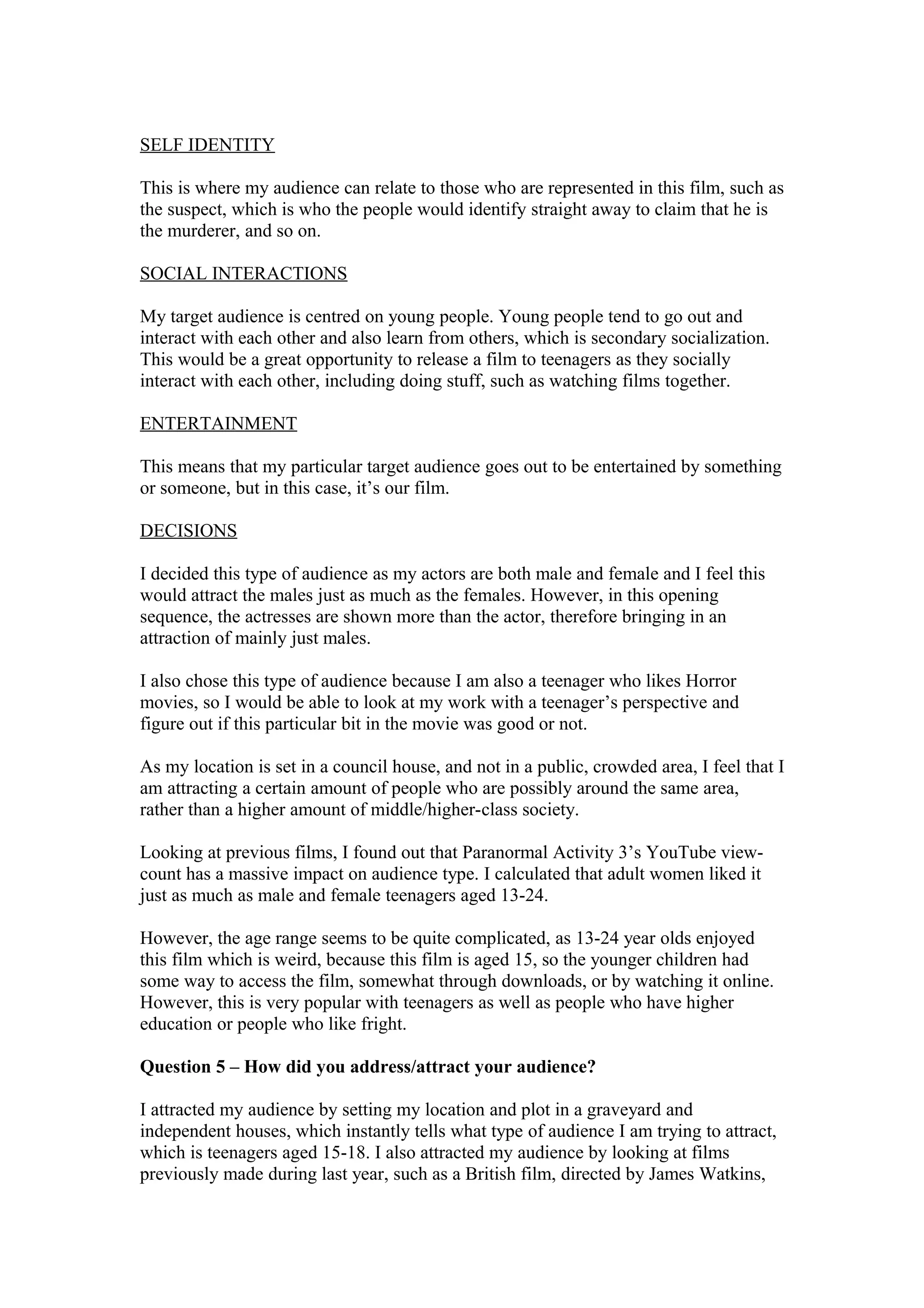 SELF IDENTITY
This is where my audience can relate to those who are represented in this film, such as
the suspect, which is who the people would identify straight away to claim that he is
the murderer, and so on.
SOCIAL INTERACTIONS
My target audience is centred on young people. Young people tend to go out and
interact with each other and also learn from others, which is secondary socialization.
This would be a great opportunity to release a film to teenagers as they socially
interact with each other, including doing stuff, such as watching films together.
ENTERTAINMENT
This means that my particular target audience goes out to be entertained by something
or someone, but in this case, it’s our film.
DECISIONS
I decided this type of audience as my actors are both male and female and I feel this
would attract the males just as much as the females. However, in this opening
sequence, the actresses are shown more than the actor, therefore bringing in an
attraction of mainly just males.
I also chose this type of audience because I am also a teenager who likes Horror
movies, so I would be able to look at my work with a teenager’s perspective and
figure out if this particular bit in the movie was good or not.
As my location is set in a council house, and not in a public, crowded area, I feel that I
am attracting a certain amount of people who are possibly around the same area,
rather than a higher amount of middle/higher-class society.
Looking at previous films, I found out that Paranormal Activity 3’s YouTube view-
count has a massive impact on audience type. I calculated that adult women liked it
just as much as male and female teenagers aged 13-24.
However, the age range seems to be quite complicated, as 13-24 year olds enjoyed
this film which is weird, because this film is aged 15, so the younger children had
some way to access the film, somewhat through downloads, or by watching it online.
However, this is very popular with teenagers as well as people who have higher
education or people who like fright.
Question 5 – How did you address/attract your audience?
I attracted my audience by setting my location and plot in a graveyard and
independent houses, which instantly tells what type of audience I am trying to attract,
which is teenagers aged 15-18. I also attracted my audience by looking at films
previously made during last year, such as a British film, directed by James Watkins,
 