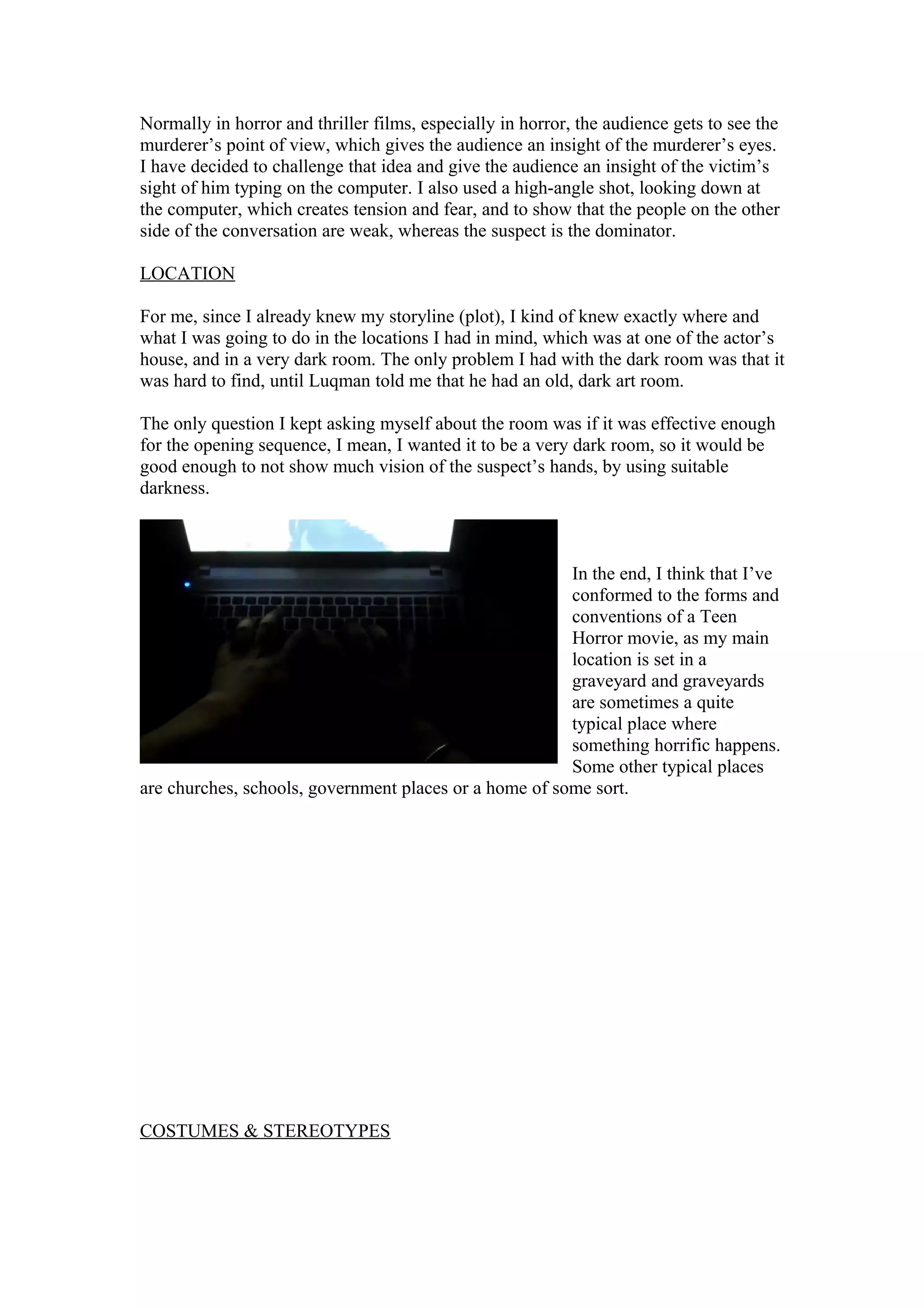 Normally in horror and thriller films, especially in horror, the audience gets to see the
murderer’s point of view, which gives the audience an insight of the murderer’s eyes.
I have decided to challenge that idea and give the audience an insight of the victim’s
sight of him typing on the computer. I also used a high-angle shot, looking down at
the computer, which creates tension and fear, and to show that the people on the other
side of the conversation are weak, whereas the suspect is the dominator.
LOCATION
For me, since I already knew my storyline (plot), I kind of knew exactly where and
what I was going to do in the locations I had in mind, which was at one of the actor’s
house, and in a very dark room. The only problem I had with the dark room was that it
was hard to find, until Luqman told me that he had an old, dark art room.
The only question I kept asking myself about the room was if it was effective enough
for the opening sequence, I mean, I wanted it to be a very dark room, so it would be
good enough to not show much vision of the suspect’s hands, by using suitable
darkness.
In the end, I think that I’ve
conformed to the forms and
conventions of a Teen
Horror movie, as my main
location is set in a
graveyard and graveyards
are sometimes a quite
typical place where
something horrific happens.
Some other typical places
are churches, schools, government places or a home of some sort.
COSTUMES & STEREOTYPES
 
