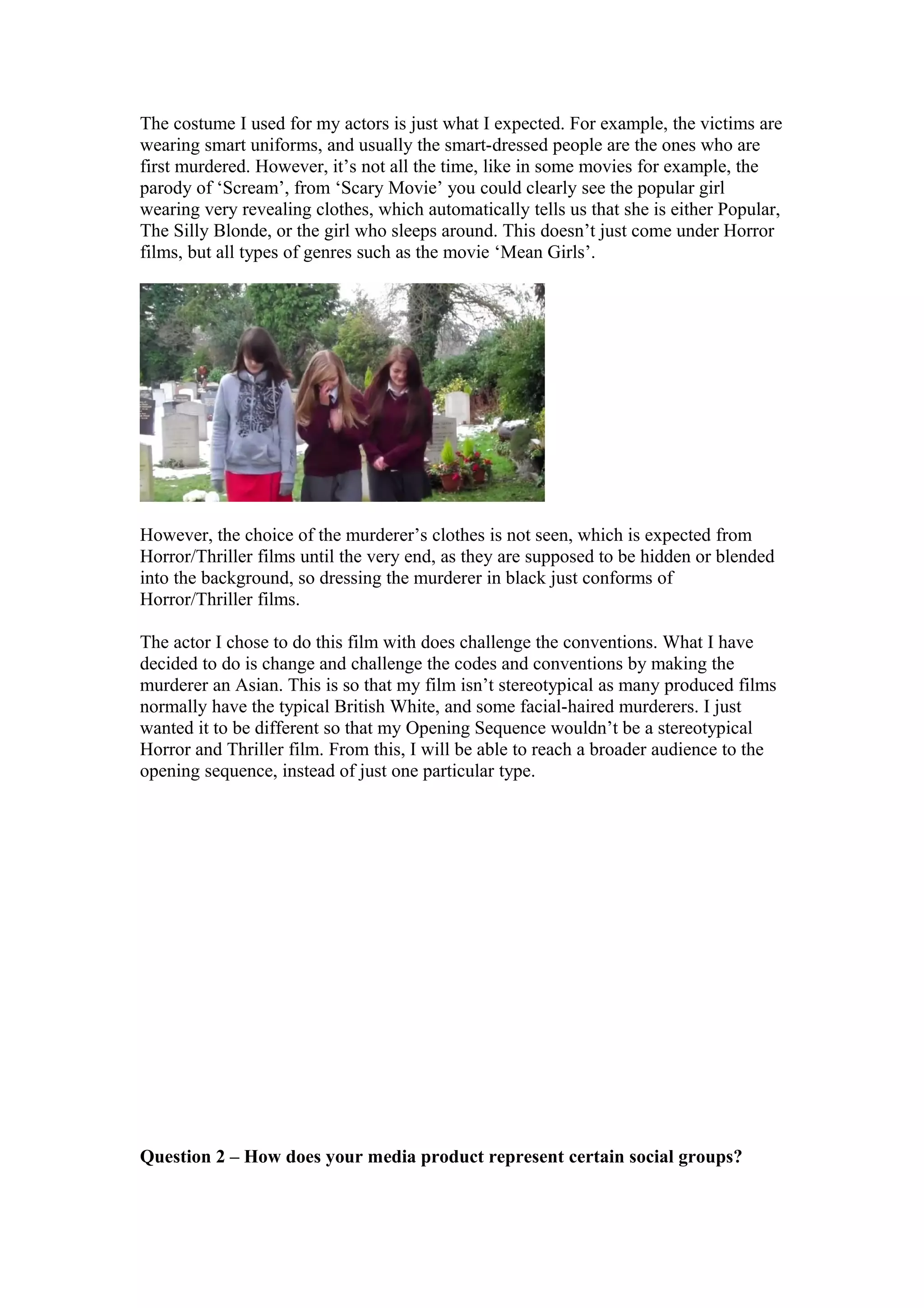 The costume I used for my actors is just what I expected. For example, the victims are
wearing smart uniforms, and usually the smart-dressed people are the ones who are
first murdered. However, it’s not all the time, like in some movies for example, the
parody of ‘Scream’, from ‘Scary Movie’ you could clearly see the popular girl
wearing very revealing clothes, which automatically tells us that she is either Popular,
The Silly Blonde, or the girl who sleeps around. This doesn’t just come under Horror
films, but all types of genres such as the movie ‘Mean Girls’.
However, the choice of the murderer’s clothes is not seen, which is expected from
Horror/Thriller films until the very end, as they are supposed to be hidden or blended
into the background, so dressing the murderer in black just conforms of
Horror/Thriller films.
The actor I chose to do this film with does challenge the conventions. What I have
decided to do is change and challenge the codes and conventions by making the
murderer an Asian. This is so that my film isn’t stereotypical as many produced films
normally have the typical British White, and some facial-haired murderers. I just
wanted it to be different so that my Opening Sequence wouldn’t be a stereotypical
Horror and Thriller film. From this, I will be able to reach a broader audience to the
opening sequence, instead of just one particular type.
Question 2 – How does your media product represent certain social groups?
 