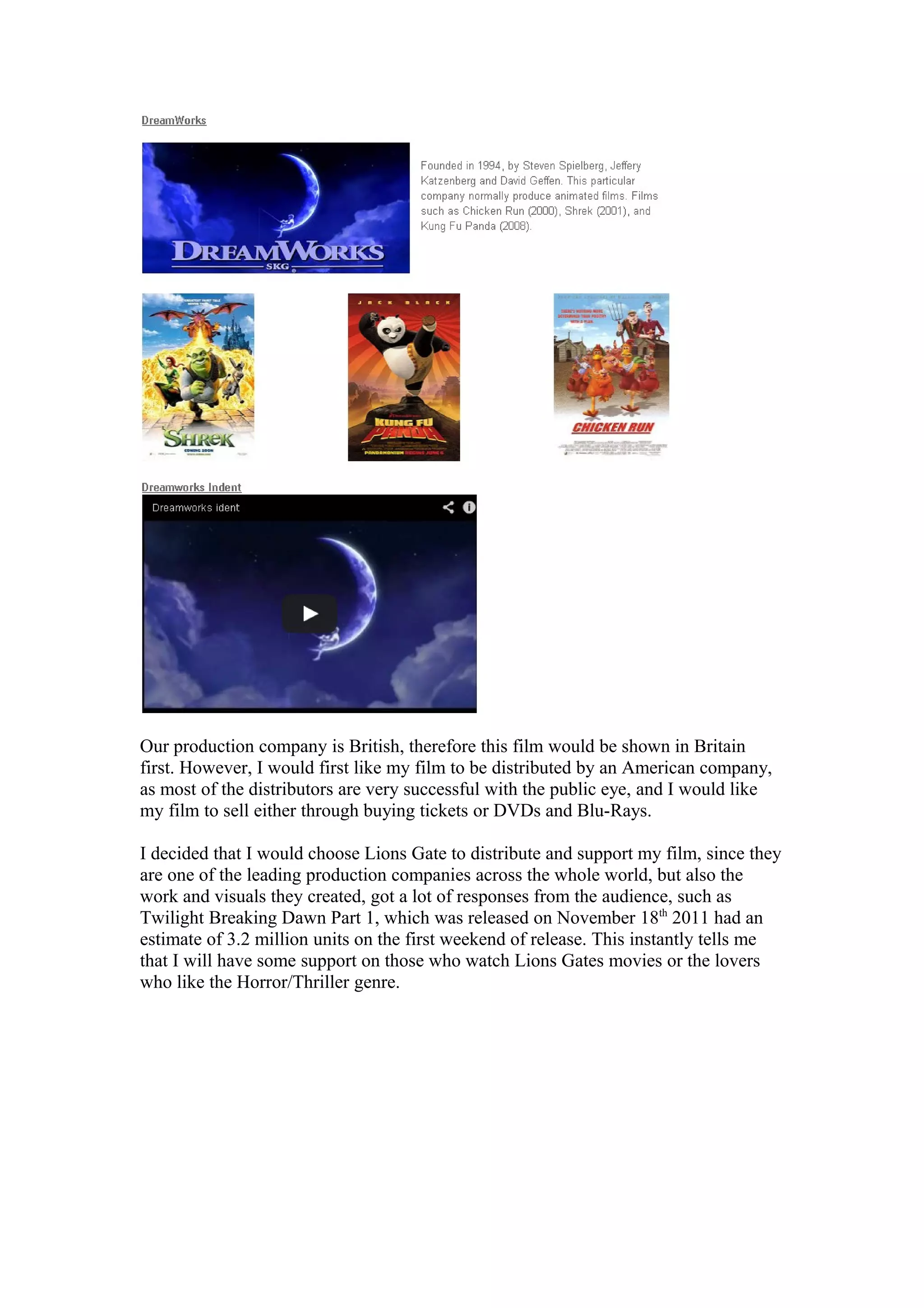 Our production company is British, therefore this film would be shown in Britain
first. However, I would first like my film to be distributed by an American company,
as most of the distributors are very successful with the public eye, and I would like
my film to sell either through buying tickets or DVDs and Blu-Rays.
I decided that I would choose Lions Gate to distribute and support my film, since they
are one of the leading production companies across the whole world, but also the
work and visuals they created, got a lot of responses from the audience, such as
Twilight Breaking Dawn Part 1, which was released on November 18th
2011 had an
estimate of 3.2 million units on the first weekend of release. This instantly tells me
that I will have some support on those who watch Lions Gates movies or the lovers
who like the Horror/Thriller genre.
 