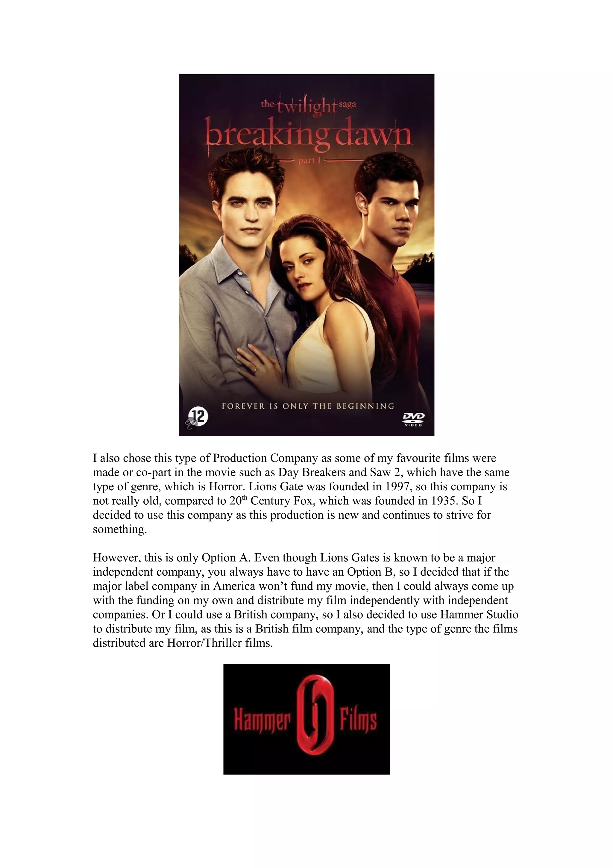 I also chose this type of Production Company as some of my favourite films were
made or co-part in the movie such as Day Breakers and Saw 2, which have the same
type of genre, which is Horror. Lions Gate was founded in 1997, so this company is
not really old, compared to 20th
Century Fox, which was founded in 1935. So I
decided to use this company as this production is new and continues to strive for
something.
However, this is only Option A. Even though Lions Gates is known to be a major
independent company, you always have to have an Option B, so I decided that if the
major label company in America won’t fund my movie, then I could always come up
with the funding on my own and distribute my film independently with independent
companies. Or I could use a British company, so I also decided to use Hammer Studio
to distribute my film, as this is a British film company, and the type of genre the films
distributed are Horror/Thriller films.
 