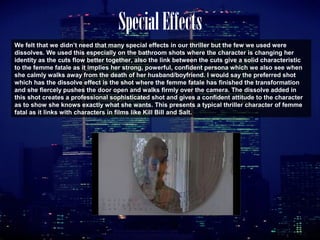SpecialEffects
We felt that we didn’t need that many special effects in our thriller but the few we used were
dissolves. We used this especially on the bathroom shots where the character is changing her
identity as the cuts flow better together, also the link between the cuts give a solid characteristic
to the femme fatale as it implies her strong, powerful, confident persona which we also see when
she calmly walks away from the death of her husband/boyfriend. I would say the preferred shot
which has the dissolve effect is the shot where the femme fatale has finished the transformation
and she fiercely pushes the door open and walks firmly over the camera. The dissolve added in
this shot creates a professional sophisticated shot and gives a confident attitude to the character
as to show she knows exactly what she wants. This presents a typical thriller character of femme
fatal as it links with characters in films like Kill Bill and Salt.
 