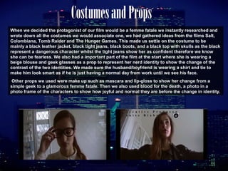 CostumesandProps
When we decided the protagonist of our film would be a femme fatale we instantly researched and
wrote down all the costumes we would associate one, we had gathered ideas from the films Salt,
Colombiana, Tomb Raider and The Hunger Games. This made us settle on the costume to be
mainly a black leather jacket, black tight jeans, black boots, and a black top with skulls as the black
represent a dangerous character whilst the tight jeans show her as confident therefore we know
she can be fearless. We also had a important part of the film at the start where she is wearing a
beige blouse and geek glasses as a prop to represent her nerd identity to show the change of the
contrast of the two identities. We made sure the husband/boyfriend is wearing a shirt and tie to
make him look smart as if he is just having a normal day from work until we see his face.
Other props we used were make up such as mascara and lip-gloss to show her change from a
simple geek to a glamorous femme fatale. Then we also used blood for the death, a photo in a
photo frame of the characters to show how joyful and normal they are before the change in identity.
 