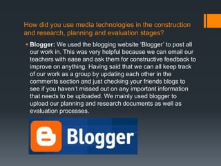 How did you use media technologies in the construction
and research, planning and evaluation stages?
 Blogger: We used the blogging website ‘Blogger’ to post all
our work in. This was very helpful because we can email our
teachers with ease and ask them for constructive feedback to
improve on anything. Having said that we can all keep track
of our work as a group by updating each other in the
comments section and just checking your friends blogs to
see if you haven’t missed out on any important information
that needs to be uploaded. We mainly used blogger to
upload our planning and research documents as well as
evaluation processes.
 