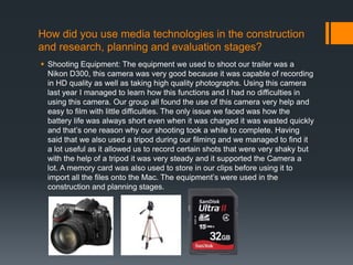 How did you use media technologies in the construction
and research, planning and evaluation stages?
 Shooting Equipment: The equipment we used to shoot our trailer was a
Nikon D300, this camera was very good because it was capable of recording
in HD quality as well as taking high quality photographs. Using this camera
last year I managed to learn how this functions and I had no difficulties in
using this camera. Our group all found the use of this camera very help and
easy to film with little difficulties. The only issue we faced was how the
battery life was always short even when it was charged it was wasted quickly
and that’s one reason why our shooting took a while to complete. Having
said that we also used a tripod during our filming and we managed to find it
a lot useful as it allowed us to record certain shots that were very shaky but
with the help of a tripod it was very steady and it supported the Camera a
lot. A memory card was also used to store in our clips before using it to
import all the files onto the Mac. The equipment’s were used in the
construction and planning stages.
 