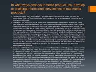 In what ways does your media product use, develop
or challenge forms and conventions of real media
products?
 Considering how the genre of our trailer is a hybrid between action/comedy we looked into forms and
conventions of those two particular genres in order to make our film recognisable by our audience as well as
keeping them interested.
 Looking back into action films such as Smokin Aces, the way they keep their audience attracted and having
them understand what type of genre the film is, they use forms and conventions like Mise En Scene, Character
Types, Music, Sound effects, dialogue etc. During the Smokin Aces trailer, you can identify the costume the
characters are wearing as well as the use of props to distinguish what genre the film is; we can see that certain
characters are wearing outrageous costumes and having them hold weapons like machine guns, chainsaws and
rifles to show what genre this is. Consequently action films use mainly Mise En Scene (Costumes, Props etc.) In
their trailers to have audiences recognise what type of genre this is. Our audience can distinguish the fact that
our trailer is an action film is because of the use of Mise En Scene; some of our characters appear to be wearing
smart clothes that rich gangsters such as the mafia wear, this gives the audience hints that this film will involve
criminal activity which relates to action. The use of props also gives out hints that the genre of the film is action
because two of our characters use guns in the film, now this immediately tells the audience that this will be an
action film and it supports it even more by the use of non-diegetic sound effects like gun shots which
emphasised action and shock.
 Seeing how our film trailer is also comedy, we used similar forms and conventions to give our audience hints to
recognise what type of film this will be. However majority of the forms and conventions were different to that
of action films for example, in our trailer we used character types to give out hints that our trailer is a comedy;
in a particular scene, we used a character to play the role of a ‘fat person’ that is running up a hill shouting
whilst he runs out of breath. This instantly changes the mood of the audience as they thought this film will be
action/thriller but this scene questions the audience that this may also be a comedy film. Having said that, our
use of soundtrack also hints out the idea of our trailer being a comedy film because it’s very up-beat and joyful;
for example in the beginning of our trailer everything was dull and scary and the soundtrack supports that
notion even more as it sounds very serious or as if something dangerous is about to occur but that mood
instantly changes when the soundtrack is changed into a more up-beat one and this sort of toys with the brain
of the audience by making them think it was an action/thriller film but it can possibly be a comedy too.
 