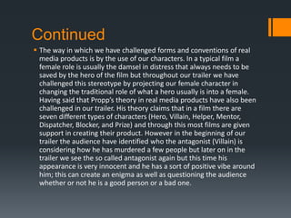 Continued
 The way in which we have challenged forms and conventions of real
media products is by the use of our characters. In a typical film a
female role is usually the damsel in distress that always needs to be
saved by the hero of the film but throughout our trailer we have
challenged this stereotype by projecting our female character in
changing the traditional role of what a hero usually is into a female.
Having said that Propp’s theory in real media products have also been
challenged in our trailer. His theory claims that in a film there are
seven different types of characters (Hero, Villain, Helper, Mentor,
Dispatcher, Blocker, and Prize) and through this most films are given
support in creating their product. However in the beginning of our
trailer the audience have identified who the antagonist (Villain) is
considering how he has murdered a few people but later on in the
trailer we see the so called antagonist again but this time his
appearance is very innocent and he has a sort of positive vibe around
him; this can create an enigma as well as questioning the audience
whether or not he is a good person or a bad one.
 