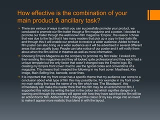 How effective is the combination of your
main product & ancillary task?
 There are various of ways in which you can successfully promote your product, we
concluded to promote our film trailer though a film magazine and a poster. I decided to
promote our trailer through the well known film magazine ‘Empire’, the reason I chose
that was due to the fact that it has many readers that pick up a copy in their daily life
and through this it will enable our product to receive a wider audience. Added to that a
film poster can also bring us a wider audience as it will be advertised in several different
areas that are usually busy. People can take notice of our poster and it will notify them
about when the film will be in theatres as well as more information.
 Choosing Empire Magazine as the company to promote my film trailer, I looked into
their existing film magazines and they all looked quite professional and they each had a
unique template but the only factor that wasn’t changed was the Empire logo. By
creating my Empire front cover I had to use the typical codes and conventions of a
magazine. This means that I needed the following in my front cover: Masthead, Key
image, Main Selling line, barcode, cover lines.
 It is important that my front cover has a specific theme that my audience can come to a
conclusion about what type of film this may possibly be. For example in my front cover
my main selling line was the name of my film which was ‘The Bloodsport’, this
immediately can make the reader think that this film may be an action/horror film. I
supported this notion by writing the text in the colour red which signifies danger or a
warning and through this readers will agree with how they have said that the film will be
an action/horror film. Added to that I changed the colour of my key image into an invert
to make it appear more realistic thus blend in with the layout.
 