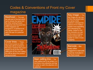 Codes & Conventions of Front my Cover
magazine
Masthead – This was
the only part of the text which
had to remain the same font
like other existing Empire
magazines only because fans
of the magazine can
recognize it. It needed to be
very big and bold so it can
catch the eye of a potential
reader.
Barcode – like
every other
magazine a barcode
must be included in
the front cover
Key image – The
key image you can see
is from the actual trailer
our group made,
however I changed the
colours of it to make it
appear more appealing
and interesting the
reader. Added to that
the character you see
in the cover is having
direct contact with a
reader to make it more
engaging.
Cover lines – These
are in front covers to notify
what else will be involved in
this issue, however they won’t
appear as big as the main
selling line as the main selling
line will be about the product
being promoted
Main selling line – The
main selling had to be written in a
font that is very attractive and big
in order to catch the attention of a
customer.
 