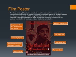Film Poster
 The film poster is my 3rd electronic product that I made, I needed to add important codes and
conventions such as naming the directors, producers, actors as well as when the film will be released
and also company logos with a BBFC rating. Without those factors a film poster wouldn’t be
considered a film poster because those factors are portrayed through film posters to notify the
audience when the film will be released and who directed/starred in the film.
Title of the film
Key image of
the main actor in
the centre
BBFC rating
Name of main actor
Company logos
Title of the film
Release date
Description about the
creators of the film
 