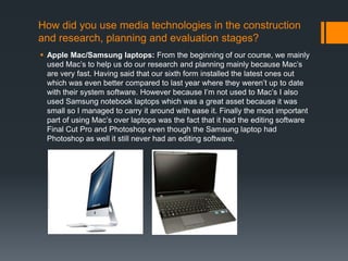 How did you use media technologies in the construction
and research, planning and evaluation stages?
 Apple Mac/Samsung laptops: From the beginning of our course, we mainly
used Mac’s to help us do our research and planning mainly because Mac’s
are very fast. Having said that our sixth form installed the latest ones out
which was even better compared to last year where they weren’t up to date
with their system software. However because I’m not used to Mac’s I also
used Samsung notebook laptops which was a great asset because it was
small so I managed to carry it around with ease it. Finally the most important
part of using Mac’s over laptops was the fact that it had the editing software
Final Cut Pro and Photoshop even though the Samsung laptop had
Photoshop as well it still never had an editing software.
 