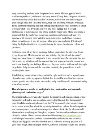 very reassuring as these were the people who would like the type of music
which was produced, and some said they would if they liked the genre of music,
but because they don’t they wouldn’t want to, which was also reassuring as
even though they don’t like the music, they still liked the product I produced.
Some commented saying that the editing helped explain what the story is about
which is what I was trying to achieve, and most agreed that it looked
professional which was also one of my goals to begin with. Many also made a
statement that the performer looks like a professional singer and was very
talented with being in time with the song, which also made them comment
about my editing as it was all in sync. Most gave my product a 4/5 rating (5
being the highest) which is very satisfactory for me as the director, editor and
producer.
Although, most of my target audience did not understand the storyline I was
trying to pursue. Most assumed she was with her boyfriend and she wasn’t
happy anymore, however originally it was meant to have the narrative that she
has broken up with him and she doesn’t like him anymore but she misses him
and is confused by her feelings. However, they are similar in ideas and although
they didn’t fully understand the narrative in detail, the general idea is still
relatively the same.
I feel that my music video is targeted at the right audience and is a good piece
of production, but in my opinion I think that it could be re-edited in a certain
way to get the narrative across more effectively but this would mean re-shooting
a lot of the scenes.
How did you use media technologies in the construction and research,
planning and evaluation stages?
The media technology was a key part in the research and planning stage of my
production as I had to use secondary sources for this part. For the research I
used YouTube and music channels on the TV to research other music videos
then created a template sheet for my analysis on these videos. I used magazines
and newspapers to research what magazine adverts look like for albums and I
also used the search engine Google to help me find the codes and conventions
of music videos. Ifound presentations on slideshare (www.slideshare.com)
which helped me understand the common codes and conventions of music
videos and digipacks and I used other music videos to plan my product as it
gave me a rough idea on length of shots, different coloured effects, and camera
 