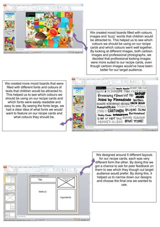We created mood boards filled with colours,
images and ‘buzz’ words that children would
be attracted to. This helped us to see which
colours we should be using on our recipe
cards and which colours went well together.
By looking at different images, both cartoon
images and professional photographs, we
decided that professional looking images
were more suited to our recipe cards, even
though cartoon images would’ve have been
better for our target audience.
We created more mood boards that were
filled with different fonts and colours of
texts that children would be attracted to.
This helped us to see which colours we
should be using on our recipe cards and
which fonts were easily readable and
easy to see. By seeing the fonts large, we
had a clear idea of what fonts we would
want to feature on our recipe cards and
what colours they should be.
We designed around 5 different layouts
for our recipe cards, each was very
different form the other. By doing this we
got a chance to ask for peer feedback on
them to see which they though out target
audience would prefer. By doing this, it
helped us to narrow down our designs
and choose the final one we wanted to
use.
 