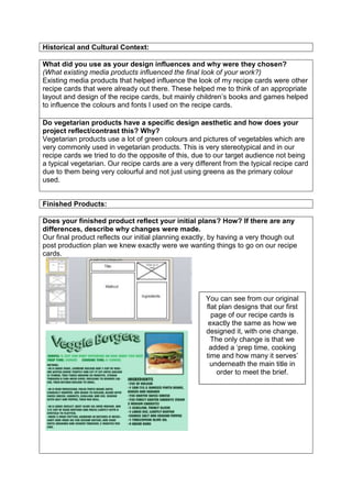 Historical and Cultural Context:
What did you use as your design influences and why were they chosen?
(What existing media products influenced the final look of your work?)
Existing media products that helped influence the look of my recipe cards were other
recipe cards that were already out there. These helped me to think of an appropriate
layout and design of the recipe cards, but mainly children’s books and games helped
to influence the colours and fonts I used on the recipe cards.
Do vegetarian products have a specific design aesthetic and how does your
project reflect/contrast this? Why?
Vegetarian products use a lot of green colours and pictures of vegetables which are
very commonly used in vegetarian products. This is very stereotypical and in our
recipe cards we tried to do the opposite of this, due to our target audience not being
a typical vegetarian. Our recipe cards are a very different from the typical recipe card
due to them being very colourful and not just using greens as the primary colour
used.
Finished Products:
Does your finished product reflect your initial plans? How? If there are any
differences, describe why changes were made.
Our final product reflects our initial planning exactly, by having a very though out
post production plan we knew exactly were we wanting things to go on our recipe
cards.
You can see from our original
flat plan designs that our first
page of our recipe cards is
exactly the same as how we
designed it, with one change.
The only change is that we
added a ‘prep time, cooking
time and how many it serves’
underneath the main title in
order to meet the brief.
 