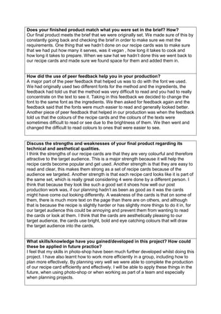 Does your finished product match what you were set in the brief? How?
Our final product meets the brief that we were originally set. We made sure of this by
constantly going back and checking the brief in order to make sure we met the
requirements. One thing that we hadn’t done on our recipe cards was to make sure
that we had put how many it serves, was it vegan , how long it takes to cook and
how long it takes to prepare. When we saw hat we hadn’t done this we went back to
our recipe cards and made sure we found space for them and added them in.
How did the use of peer feedback help you in your production?
A major part of the peer feedback that helped us was to do with the font we used.
We had originally used two different fonts for the method and the ingredients, the
feedback had told us that the method was very difficult to read and you had to really
concentrate on the text to see it. Taking in this feedback we decided to change the
font to the same font as the ingredients. We then asked for feedback again and the
feedback said that the fonts were much easier to read and generally looked better.
Another piece of peer feedback that helped in our production was when the feedback
told us that the colours of the recipe cards and the colours of the texts were
sometimes difficult to read or see due to the brightness of them. We then went and
changed the difficult to read colours to ones that were easier to see.
Discuss the strengths and weaknesses of your final product regarding its
technical and aesthetical qualities.
I think the strengths of our recipe cards are that they are very colourful and therefore
attractive to the target audience. This is a major strength because it will help the
recipe cards become popular and get used. Another strength is that they are easy to
read and clear, this makes them strong as a set of recipe cards because of the
audience we targeted. Another strength is that each recipe card looks like it is part of
the same set, which is really great considering 4 were done by a different person. I
think that because they look like such a good set it shoes how well our post
production work was, if our planning hadn’t as been as good as it was the cards
might have come out looking differently. A weakness of the cards is that on some of
them, there is much more text on the page than there are on others, and although
that is because the recipe is slightly harder or has slightly more things to do it in, for
our target audience this could be annoying and prevent them from wanting to read
the cards or look at them. I think that the cards are aesthetically pleasing to our
target audience, the cards use bright, bold and eye catching colours that will draw
the target audience into the cards.
What skills/knowledge have you gained/developed in this project? How could
these be applied in future practice?
I feel that my skills in photo-shop have been much further developed whilst doing this
project. I have also learnt how to work more efficiently in a group, including how to
plan more effectively. By planning very well we were able to complete the production
of our recipe card efficiently and effectively. I will be able to apply these things in the
future, when using photo-shop or when working as part of a team and especially
when planning projects.
 
