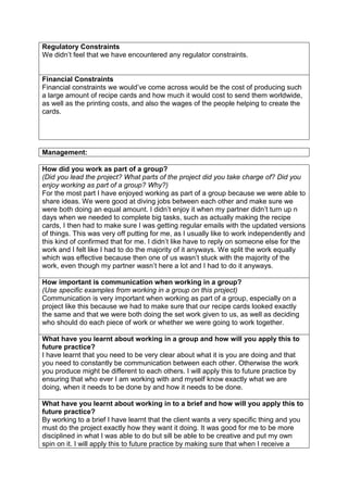 Regulatory Constraints
We didn’t feel that we have encountered any regulator constraints.
Financial Constraints
Financial constraints we would’ve come across would be the cost of producing such
a large amount of recipe cards and how much it would cost to send them worldwide,
as well as the printing costs, and also the wages of the people helping to create the
cards.
Management:
How did you work as part of a group?
(Did you lead the project? What parts of the project did you take charge of? Did you
enjoy working as part of a group? Why?)
For the most part I have enjoyed working as part of a group because we were able to
share ideas. We were good at diving jobs between each other and make sure we
were both doing an equal amount. I didn’t enjoy it when my partner didn’t turn up n
days when we needed to complete big tasks, such as actually making the recipe
cards, I then had to make sure I was getting regular emails with the updated versions
of things. This was very off putting for me, as I usually like to work independently and
this kind of confirmed that for me. I didn’t like have to reply on someone else for the
work and I felt like I had to do the majority of it anyways. We split the work equally
which was effective because then one of us wasn’t stuck with the majority of the
work, even though my partner wasn’t here a lot and I had to do it anyways.
How important is communication when working in a group?
(Use specific examples from working in a group on this project)
Communication is very important when working as part of a group, especially on a
project like this because we had to make sure that our recipe cards looked exactly
the same and that we were both doing the set work given to us, as well as deciding
who should do each piece of work or whether we were going to work together.
What have you learnt about working in a group and how will you apply this to
future practice?
I have learnt that you need to be very clear about what it is you are doing and that
you need to constantly be communication between each other. Otherwise the work
you produce might be different to each others. I will apply this to future practice by
ensuring that who ever I am working with and myself know exactly what we are
doing, when it needs to be done by and how it needs to be done.
What have you learnt about working in to a brief and how will you apply this to
future practice?
By working to a brief I have learnt that the client wants a very specific thing and you
must do the project exactly how they want it doing. It was good for me to be more
disciplined in what I was able to do but sill be able to be creative and put my own
spin on it. I will apply this to future practice by making sure that when I receive a
 