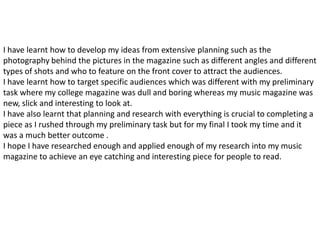 I have learnt how to develop my ideas from extensive planning such as the
photography behind the pictures in the magazine such as different angles and different
types of shots and who to feature on the front cover to attract the audiences.
I have learnt how to target specific audiences which was different with my preliminary
task where my college magazine was dull and boring whereas my music magazine was
new, slick and interesting to look at.
I have also learnt that planning and research with everything is crucial to completing a
piece as I rushed through my preliminary task but for my final I took my time and it
was a much better outcome .
I hope I have researched enough and applied enough of my research into my music
magazine to achieve an eye catching and interesting piece for people to read.
 