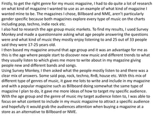 Firstly, to get the right genre for my music magazine, I had to do quite a lot of research
on what kind of magazine I wanted to use as an example of what kind of magazine I
wanted mine to be. The magazines I chose, Billboard and NME, aren’t particularly
gender specific because both magazines explore every type of music on the charts
including pop, techno, indie rock etc.
I also had to research the age group music markets. To find my results, I used Survey
Monkey and made a questionnaire asking what age people answering the questions
were and what kind of music they mostly enjoy listening to and 25 out of 33 people
said they were 17-25 years old.
I then based my magazine around that age group and it was an advantage for me as
this is the age where people start to discover new music and different trends to what
they usually listen to which gives me more to write about in my magazine giving
people new and different bands and songs.
Using Survey Monkey, I then asked what the people mostly listen to and there was a
clear mix of answers. Some said pop, rock, techno, RnB, house etc. With this mix of
different type of genres of music, it gave me lots to write and include in my magazine
and with a popular magazine such as Billboard doing somewhat the same type of
magazine I plan to do, it gave me more ideas of how to target my specific audience.
With the age group and the genre of music my target audience listen to, I was able to
focus on what content to include in my music magazine to attract a specific audience
and hopefully it would grab the audiences attention when buying a magazine at a
store as an alternative to Billboard or NME.
 