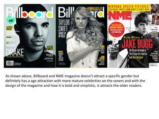 As shown above, Billboard and NME magazine doesn’t attract a specific gender but
definitely has a age attraction with more mature celebrities on the covers and with the
design of the magazine and how it is bold and simplistic, it attracts the older readers.
 