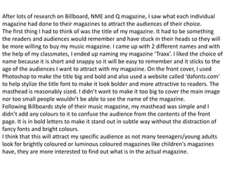 After lots of research on Billboard, NME and Q magazine, I saw what each individual
magazine had done to their magazines to attract the audiences of their choice.
The first thing I had to think of was the title of my magazine. It had to be something
the readers and audiences would remember and have stuck in their heads so they will
be more willing to buy my music magazine. I came up with 2 different names and with
the help of my classmates, I ended up naming my magazine ‘Traxx’. I liked the choice of
name because it is short and snappy so it will be easy to remember and it sticks to the
age of the audiences I want to attract with my magazine. On the front cover, I used
Photoshop to make the title big and bold and also used a website called ‘dafonts.com’
to help stylize the title font to make it look bolder and more attractive to readers. The
masthead is reasonably sized. I didn’t want to make it too big to cover the main image
nor too small people wouldn’t be able to see the name of the magazine.
Following Billboards style of their music magazine, my masthead was simple and I
didn’t add any colours to it to confuse the audience from the contents of the front
page. It is in bold letters to make it stand out in subtle way without the distraction of
fancy fonts and bright colours.
I think that this will attract my specific audience as not many teenagers/young adults
look for brightly coloured or luminous coloured magazines like children's magazines
have, they are more interested to find out what is in the actual magazine.
 