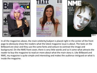 In all the magazines above, the main celebrity/subject is placed right in the center of the front
page to obviously show the readers what the latest magazine issue is about. The texts on the
Billboard are clear and they use the same fonts and colours to contrast the image and
background. On the NME front cover, there is very little words and so it some what attracts the
reader to buy the magazine to read on more about what the main story is. Like Billboard and
NME, my magazine is quite simple and interesting and makes the audience intrigued on what is
inside the magazine.
 