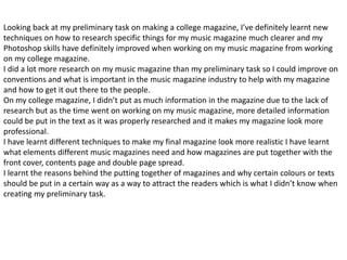 Looking back at my preliminary task on making a college magazine, I’ve definitely learnt new
techniques on how to research specific things for my music magazine much clearer and my
Photoshop skills have definitely improved when working on my music magazine from working
on my college magazine.
I did a lot more research on my music magazine than my preliminary task so I could improve on
conventions and what is important in the music magazine industry to help with my magazine
and how to get it out there to the people.
On my college magazine, I didn’t put as much information in the magazine due to the lack of
research but as the time went on working on my music magazine, more detailed information
could be put in the text as it was properly researched and it makes my magazine look more
professional.
I have learnt different techniques to make my final magazine look more realistic I have learnt
what elements different music magazines need and how magazines are put together with the
front cover, contents page and double page spread.
I learnt the reasons behind the putting together of magazines and why certain colours or texts
should be put in a certain way as a way to attract the readers which is what I didn’t know when
creating my preliminary task.
 