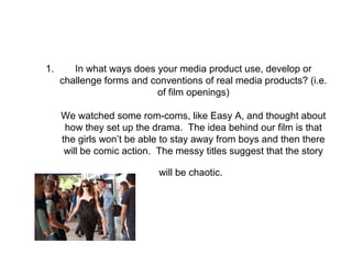 1. In what ways does your media product use, develop or
challenge forms and conventions of real media products? (i.e.
of film openings)
We watched some rom-coms, like Easy A, and thought about
how they set up the drama. The idea behind our film is that
the girls won’t be able to stay away from boys and then there
will be comic action. The messy titles suggest that the story
will be chaotic.
 