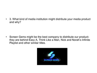 • 3. What kind of media institution might distribute your media product
and why?
• Screen Gems might be the best company to distribute our product-
they are behind Easy A, Think Like a Man, Nick and Norah’s Infinite
Playlist and other similar titles.
 