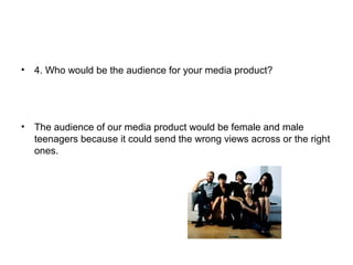 • 4. Who would be the audience for your media product?
• The audience of our media product would be female and male
teenagers because it could send the wrong views across or the right
ones.
 