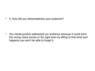 • 5. How did you attract/address your audience?
• Our media product addressed our audience because it could send
the wrong views across or the right ones by telling to that what ever
happens you won’t be able to forget it.
 