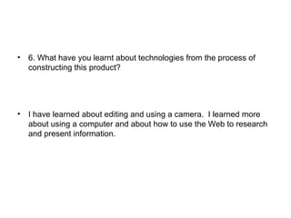 • 6. What have you learnt about technologies from the process of
constructing this product?
• I have learned about editing and using a camera. I learned more
about using a computer and about how to use the Web to research
and present information.
 