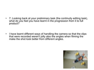 • 7. Looking back at your preliminary task (the continuity editing task),
what do you feel you have learnt in the progression from it to full
product?
• I have learnt different ways of handling the camera so that the clips
that were recorded weren’t jolty also the angles when filming the
make the shot look better from different angles.
 