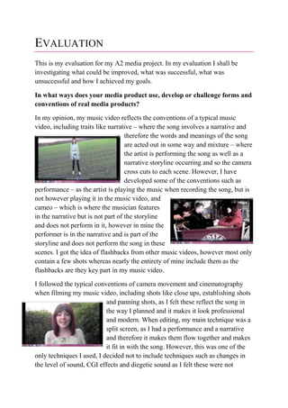 EVALUATION
This is my evaluation for my A2 media project. In my evaluation I shall be
investigating what could be improved, what was successful, what was
unsuccessful and how I achieved my goals.
In what ways does your media product use, develop or challenge forms and
conventions of real media products?
In my opinion, my music video reflects the conventions of a typical music
video, including traits like narrative – where the song involves a narrative and
therefore the words and meanings of the song
are acted out in some way and mixture – where
the artist is performing the song as well as a
narrative storyline occurring and so the camera
cross cuts to each scene. However, I have
developed some of the conventions such as
performance – as the artist is playing the music when recording the song, but is
not however playing it in the music video, and
cameo – which is where the musician features
in the narrative but is not part of the storyline
and does not perform in it, however in mine the
performer is in the narrative and is part of the
storyline and does not perform the song in these
scenes. I got the idea of flashbacks from other music videos, however most only
contain a few shots whereas nearly the entirety of mine include them as the
flashbacks are they key part in my music video.
I followed the typical conventions of camera movement and cinematography
when filming my music video, including shots like close ups, establishing shots
and panning shots, as I felt these reflect the song in
the way I planned and it makes it look professional
and modern. When editing, my main technique was a
split screen, as I had a performance and a narrative
and therefore it makes them flow together and makes
it fit in with the song. However, this was one of the
only techniques I used, I decided not to include techniques such as changes in
the level of sound, CGI effects and diegetic sound as I felt these were not
 