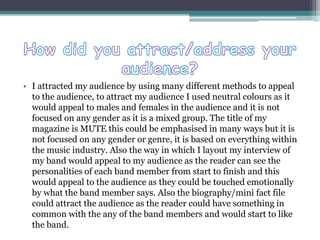 • I attracted my audience by using many different methods to appeal
to the audience, to attract my audience I used neutral colours as it
would appeal to males and females in the audience and it is not
focused on any gender as it is a mixed group. The title of my
magazine is MUTE this could be emphasised in many ways but it is
not focused on any gender or genre, it is based on everything within
the music industry. Also the way in which I layout my interview of
my band would appeal to my audience as the reader can see the
personalities of each band member from start to finish and this
would appeal to the audience as they could be touched emotionally
by what the band member says. Also the biography/mini fact file
could attract the audience as the reader could have something in
common with the any of the band members and would start to like
the band.
 