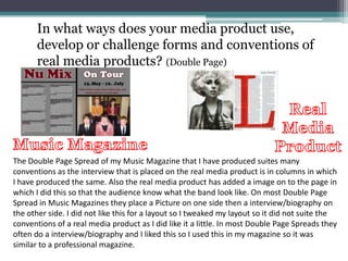 In what ways does your media product use,
develop or challenge forms and conventions of
real media products? (Double Page)
The Double Page Spread of my Music Magazine that I have produced suites many
conventions as the interview that is placed on the real media product is in columns in which
I have produced the same. Also the real media product has added a image on to the page in
which I did this so that the audience know what the band look like. On most Double Page
Spread in Music Magazines they place a Picture on one side then a interview/biography on
the other side. I did not like this for a layout so I tweaked my layout so it did not suite the
conventions of a real media product as I did like it a little. In most Double Page Spreads they
often do a interview/biography and I liked this so I used this in my magazine so it was
similar to a professional magazine.
 