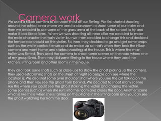 We used a Nikon camera to do shoot most of our filming. We first started shooting
around the school area where we used a classroom to shoot some of our trailer and
then we decided to use some of the grass area at the back of the school to try and
make it look like a forest. When we was shooting all these clips we decided to make
the male character the main victim but we then decided to change this and decided
the female role should be the victim. So then they decided to go and get some props
such as the white contact lenses and do make up so that's when they took the Nikon
camera and went home and started shooting at the house. This is where the main
trailer was filmed. They used the camera to shoot some scenes on the road where one
of my group lived. Then they did some filming in the house where they used the
kitchen, sitting room and other rooms in the house.
They also took some shots such as close ups to show the ghost picking up the camera,
they used establishing shots on the street at night so people can see where the
location is. We also shot some over shoulder shot where you see the girl talking on the
phone and then you see the ghost from behind. We decided to shoot many scenes
like this where you could see the ghost stalking the victim and chasing the victim.
Some scenes such as when she runs into the room and closes the door. Another scene
which is like this is when she is talking on the phone in the sitting room and you can see
the ghost watching her from the door.
 