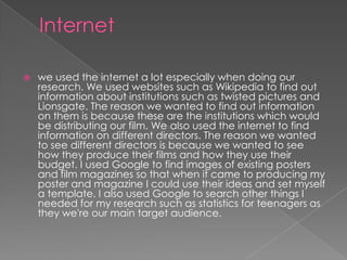  we used the internet a lot especially when doing our
research. We used websites such as Wikipedia to find out
information about institutions such as twisted pictures and
Lionsgate. The reason we wanted to find out information
on them is because these are the institutions which would
be distributing our film. We also used the internet to find
information on different directors. The reason we wanted
to see different directors is because we wanted to see
how they produce their films and how they use their
budget. I used Google to find images of existing posters
and film magazines so that when it came to producing my
poster and magazine I could use their ideas and set myself
a template. I also used Google to search other things I
needed for my research such as statistics for teenagers as
they we're our main target audience.
 