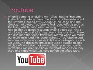  When it came to analysing my trailers I had to find some
trailers from YouTube. I searched for horror film trailers and
this is where I found Saw 2, Shaun Of The Dead and The
Grudge. I also used YouTube to find sound effects such as
the bang which I used when making my teaser trailer. I
had to look up different sounds which I could use. And I
also found the girl singing ring around the roses from there.
We also used the sound track from Mama when we made
our main trailer and the teaser trailer. So YouTube helped
us when finding sounds especially the non-diegetic sounds
we used. The girls in my group also used YouTube to look
at clips of how to do make-up so they searched how to
make their skin pale and have the ghost image then they
used one video which we have put on the group blog.
 