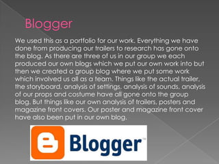 We used this as a portfolio for our work. Everything we have
done from producing our trailers to research has gone onto
the blog. As there are three of us in our group we each
produced our own blogs which we put our own work into but
then we created a group blog where we put some work
which involved us all as a team. Things like the actual trailer,
the storyboard, analysis of settings, analysis of sounds, analysis
of our props and costume have all gone onto the group
blog. But things like our own analysis of trailers, posters and
magazine front covers. Our poster and magazine front cover
have also been put in our own blog.
 