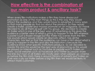 When every film institutions makes a film they have always put
promotion as one of the main things as this is the way they would
attract the audience and they would have to advertise in many ways
so that many people do find out about the product. So they would
create a trailer, poster and maybe promote on an magazine. So I have
decided to do all them as well with my group. We decided to create
an trailer which is one of the best ways of advertising as this gives the
audience a better view of what is going to happen in the film whereas
a poster is just a frozen image but the trailer has scenes from the film,
has sounds which would create an dramatic effect, has all the
characters, has text so that the audience can have a hint about what is
going to happen in the film and also the institution’s because the
audience know what specific institutions produce. So we decided to
create this and this would be the best way of promoting as this would
be played on internet such as YouTube as people watch trailers on
them, social websites such as Facebook and Twitter as people share
the links but most of all trailers are mostly seen when people go cinema
as before the film starts there is around 25mins of adverts and trailers so
if we was o ply our trailer before a big film then we would be likely to
attract more customers.
 