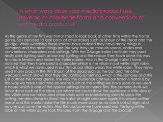 As the genre of my film was horror I had to look back at other films within the horror
genre. So I decided to look back at other trailers such as Shaun of the dead and the
grudge. While watching these trailers I have noticed they have many things in
common and the main things are the way they use mise-en-scene, codes and
conventions, characters and settings. With the Grudge trailer I noticed they used
really dark lighting such as low key lighting and the reason they have done this was
to create tension and make the trailer scarier. Also in the Grudge trailer I have
noticed that they have used a character which is the villain in just white night robe
which is what we have used in our film as our villain wears the white robe. They have
used many props in the film Shaun of the dead such as the bat and the other
weapons which shows that they are fighting something which is the zombies and this
just outlines the horror genre. The way the audience can tell our trailer is horror is by
the way we have used mise-en-scene such as the setting we have used as we used
a house which is one of the typical settings for an horror film, the camera shots we
have done such as the close ups where we could show the audience a little view of
the villain and we have used other shots such as establishing shots to show the
setting, we also chose to shoot the trailer at night because again this would outline
horror and this would make the film much more scary as no one is out at night and
no one can save the victim. Also the costume we have used was the long white
robe on the villain as we took this idea from The Grudge and The Exorcist.
 