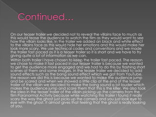 On our teaser trailer we decided not to reveal the villains face to much as
this would tease the audience to watch the film as they would want to see
how the villain looks like. In the trailer we added an black and white effect
to the villains face as this would hide her emotions and this would make her
look more scary. We use technical codes and conventions and we made
the trailer fast paced as it is a teaser trailer so it is short and we have to try
giving quite a lot of information as we can.
Within both trailer I have chosen to keep the trailer fast paced. The reason
we chose to make it fast paced in our teaser trailer is because we wanted
to get the audience more engaged and we had to do this by flashing short
scenes at them and some images. In the teaser trailer we decided to add
sound effects such as the bang sound effect which we got from YouTube,
the reason we did this is because we wanted to make the audience jump
and be scared and when we showed a little clip at the end of the teaser
trailer of the villain we decided to make the bang sound a bit louder which
makes the audience jump and scare them that this is the killer. We also took
the idea in the teaser trailer of the villain picking up the camera from the
film Paranormal Activity because while watching this trailer I found it really
scary the way the ghost just picks up the camera and you just look eye to
eye with the ghost. It almost gives that feeling that the ghost is really looking
at you.
 